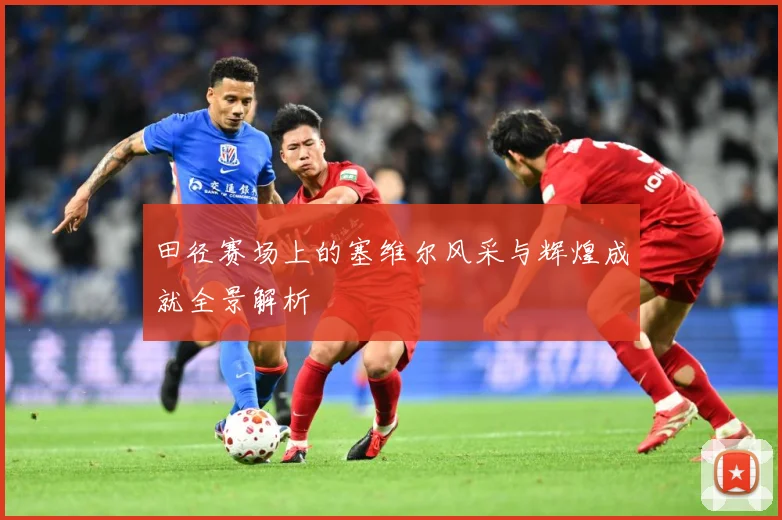 田径赛场上的塞维尔风采与辉煌成就全景解析