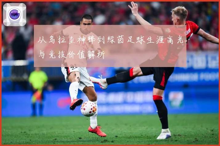 从乌拉圭神锋到绿茵足球生涯高光与竞技价值解析