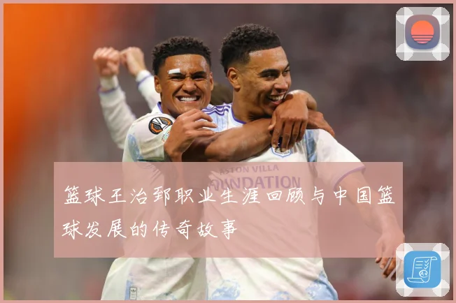 篮球王治郅职业生涯回顾与中国篮球发展的传奇故事