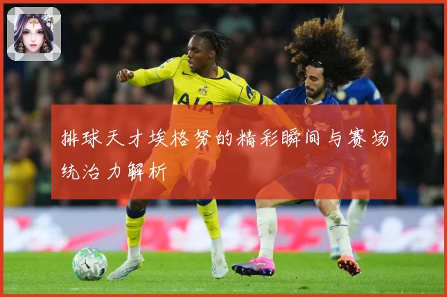 排球天才埃格努的精彩瞬间与赛场统治力解析