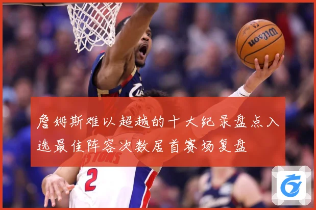 詹姆斯难以超越的十大纪录盘点入选最佳阵容次数居首赛场复盘
