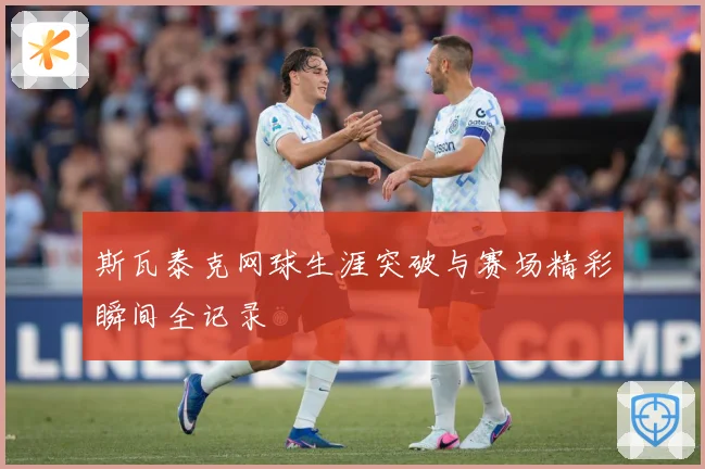 斯瓦泰克网球生涯突破与赛场精彩瞬间全记录