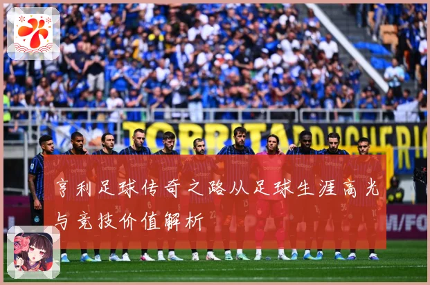 亨利足球传奇之路从足球生涯高光与竞技价值解析