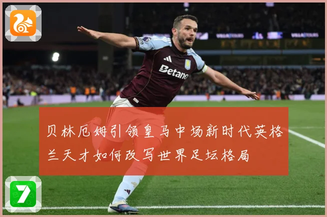 贝林厄姆引领皇马中场新时代英格兰天才如何改写世界足坛格局