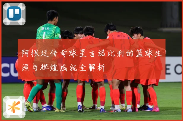阿根廷传奇球星吉诺比利的篮球生涯与辉煌成就全解析