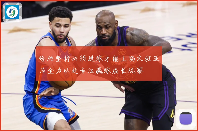 哈珀坚持必须进球才能上场文班亚马全力以赴专注赢球成长观察