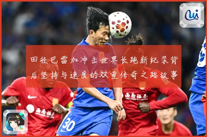 田径巴雷加冲击世界长跑新纪录背后坚持与速度的双重传奇之路故事成长观察