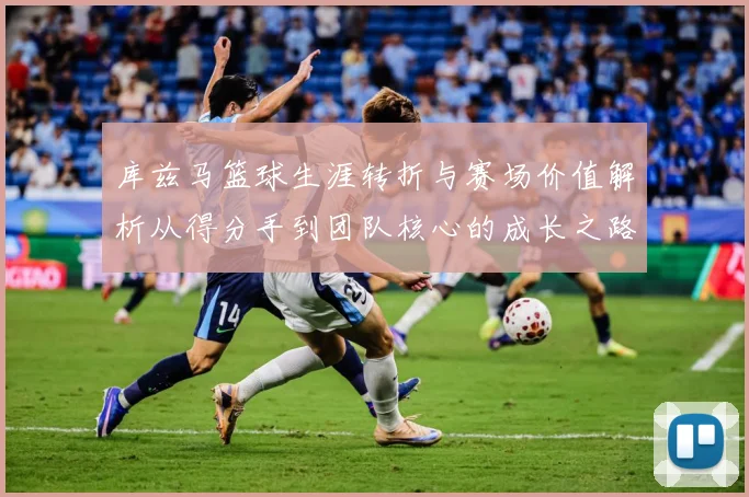 库兹马篮球生涯转折与赛场价值解析从得分手到团队核心的成长之路