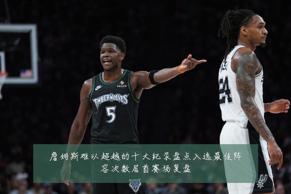 詹姆斯难以超越的十大纪录盘点入选最佳阵容次数居首赛场复盘